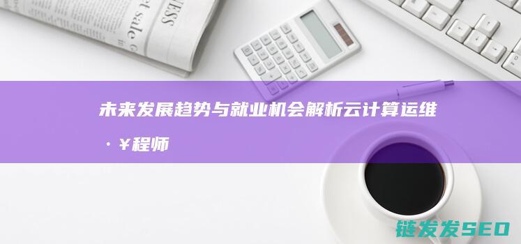 未来发展趋势与就业机会解析-云计算运维工程师前景广阔 (未来发展趋势英文)