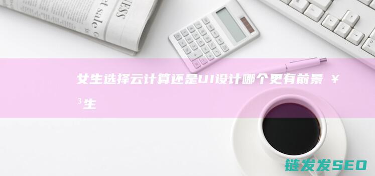 女生选择云计算还是UI设计哪个更有前景 (女生学云计算吃力吗)
