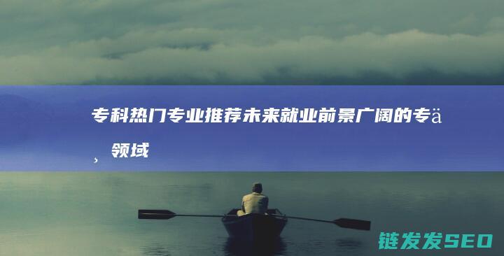 专科热门专业推荐-未来就业前景广阔的专业领域 (专科热门专业有哪些专业)
