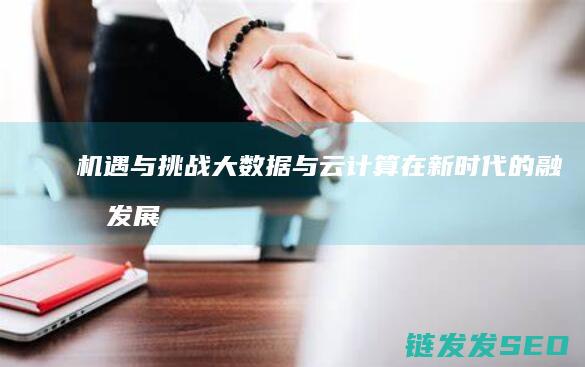 机遇与挑战-大数据与云计算在新时代的融合发展 (机遇与挑战并存,困难与希望同在)