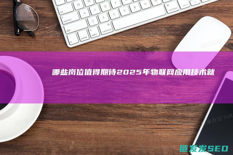 哪些岗位值得期待-2025年物联网应用技术就业前景分析 (哪些岗位值得招聘)