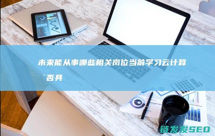 未来能从事哪些相关岗位-当前学习云计算是否具有发展前景 (未来能从事哪些工作)