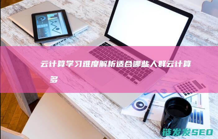 云计算学习难度解析-适合哪些人群 (云计算有多难学)