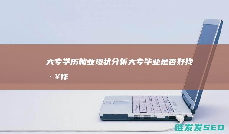 大专学历就业现状分析-大专毕业是否好找工作 (大专学历就业前景)
