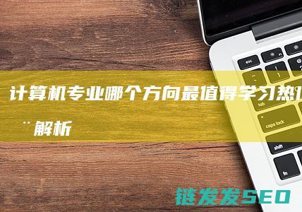 计算机专业哪个方向最值得学习-热门领域全解析 (计算机专业哪个学校最好)