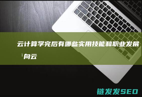 云计算学完后有哪些实用技能和职业发展方向 (云计算学完后干什么)