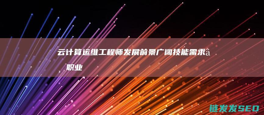 云计算运维工程师发展前景广阔-技能需求与职业机遇全面解析 (云计算运维工程师)