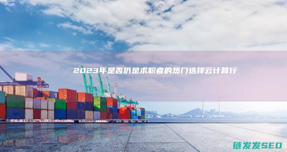 2023年是否仍是求职者的热门选择-云计算行业现状分析 (2023年是什么年啊)