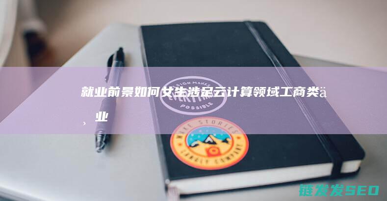 就业前景如何-女生涉足云计算领域 (工商类专业就业前景如何)