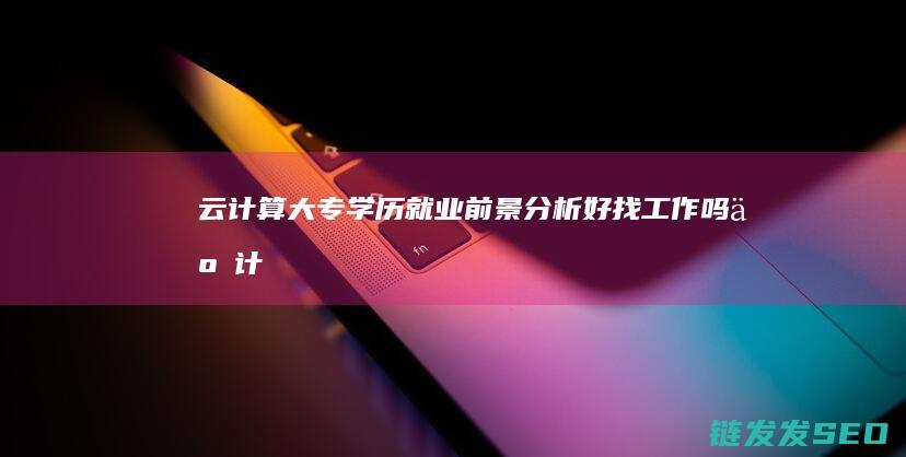 云计算大专学历就业前景分析-好找工作吗 (云计算大专学校)