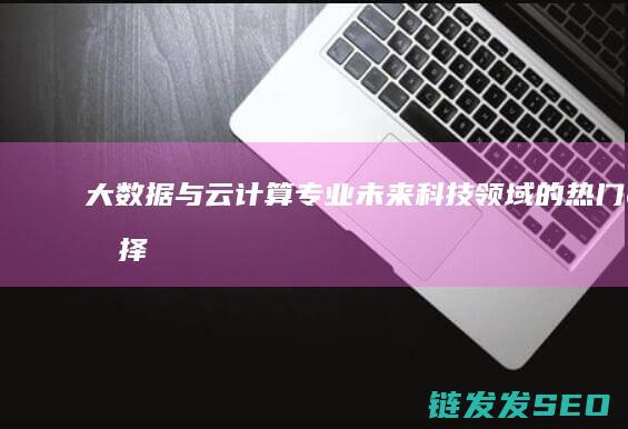 大数据与云计算专业-未来科技领域的热门选择 (大数据与云计算,物联网的关系)