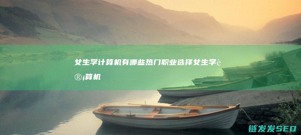 女生学计算机有哪些热门职业选择 (女生学计算机哪个专业比较好)