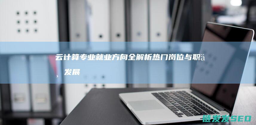 云计算专业就业方向全解析-热门岗位与职业发展路径 (云计算专业就业方向)