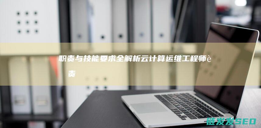 职责与技能要求全解析-云计算运维工程师 (职责与技能要求有哪些)