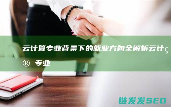 云计算专业背景下的就业方向全解析 (云计算专业背景)