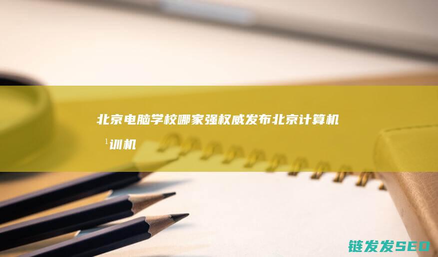 北京电脑学校哪家强-权威发布北京计算机培训机构前十名 (北京电脑学校哪个是正规的)