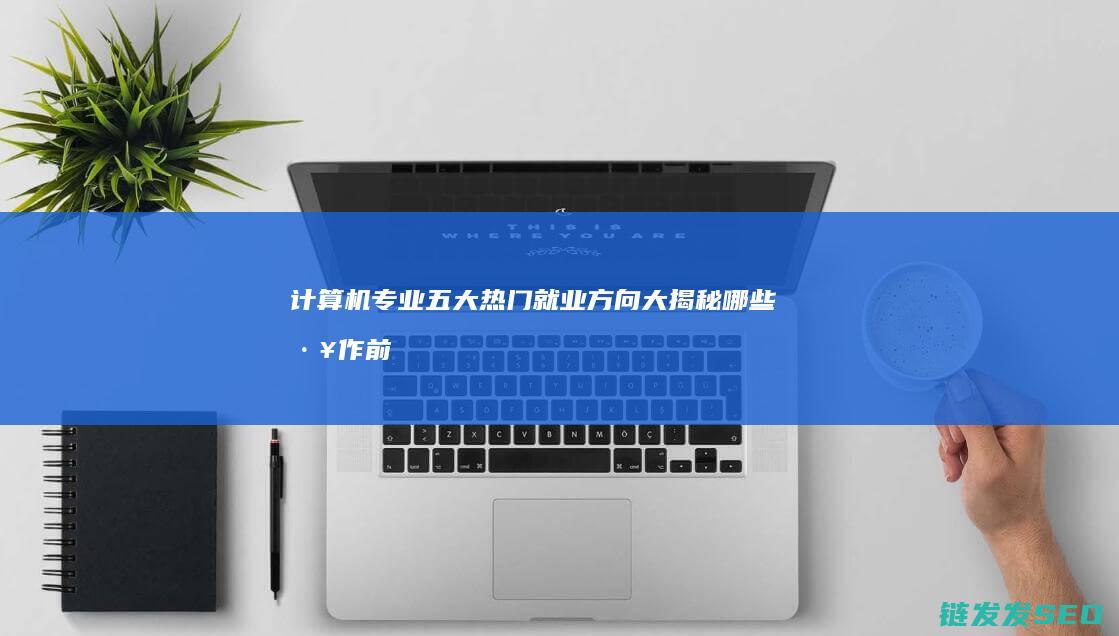 计算机专业五大热门就业方向大揭秘-哪些工作前景广阔 (计算机专业五行属性)