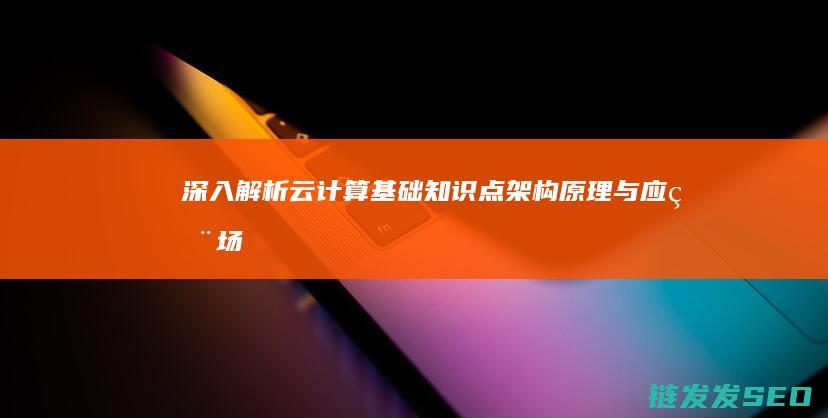 深入解析云计算基础知识点-架构-原理与应用场景 (深入解析云计算技术)