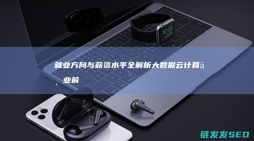 就业方向与薪资水平全解析-大数据云计算专业前景如何 (就业方向薪酬福利)