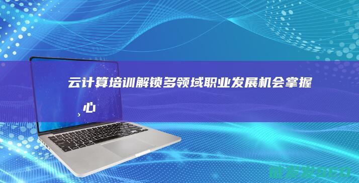 云计算培训-解锁多领域职业发展机会-掌握核心技能 (云计算培训机构排名)