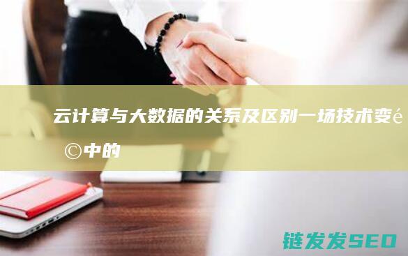 云计算与大数据的关系及区别-一场技术变革中的双生子 (云计算与大数据分析是干什么的)