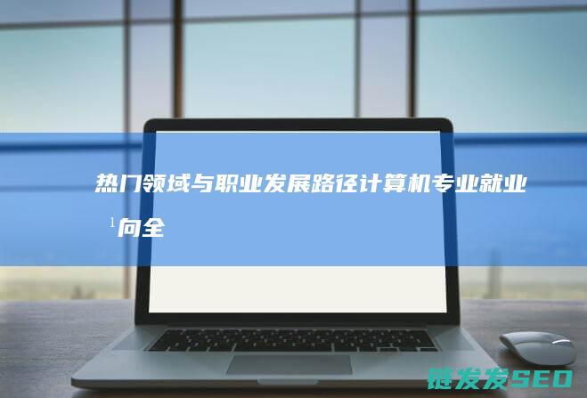 热门领域与职业发展路径-计算机专业就业方向全解析 (热门领域与职业有关吗)