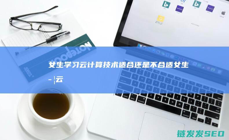 女生学习云计算技术-适合还是不合适 (女生学云计算好找工作吗)
