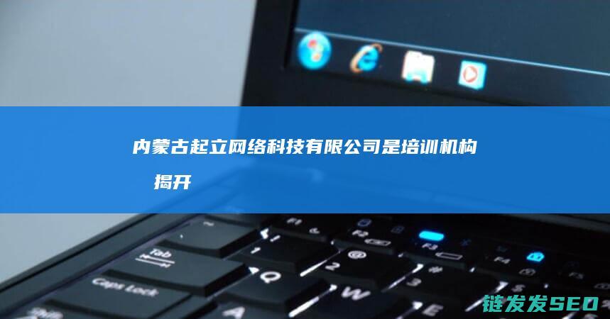 内蒙古起立网络科技有限公司是培训机构吗-揭开其真实业务面纱 (内蒙古起立网络科技是培训)