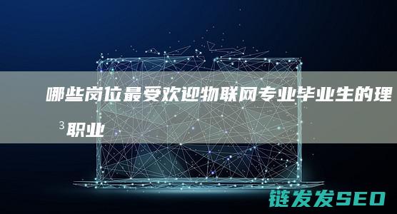哪些岗位最受欢迎-物联网专业毕业生的理想职业选择 (哪些岗位最受欢迎)