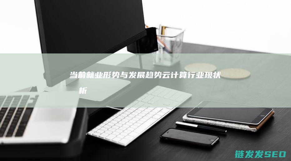 当前就业形势与发展趋势-云计算行业现状分析 (当前就业形势分析)