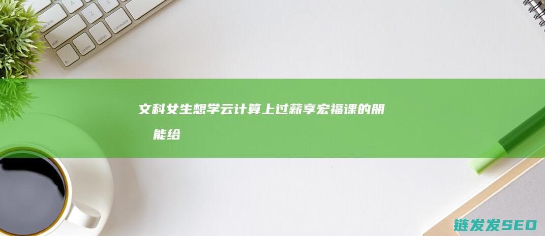 文科女生想学云计算-上过薪享宏福课的朋友能给我点建议吗 (文科女生想学医怎么办)
