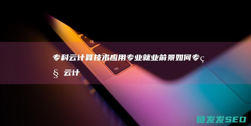 专科云计算技术应用专业就业前景如何 (专科云计算技术是学什么的)