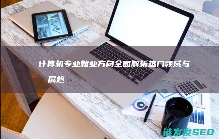 计算机专业就业方向全面解析-热门领域与发展趋势 (计算机专业就业方向和前景)