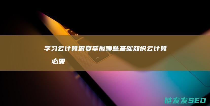 学习云计算需要掌握哪些基础知识 (云计算有必要学吗)