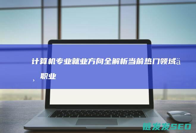 计算机专业就业方向全解析-当前热门领域与职业发展路径 (计算机专业就业前景怎么样)