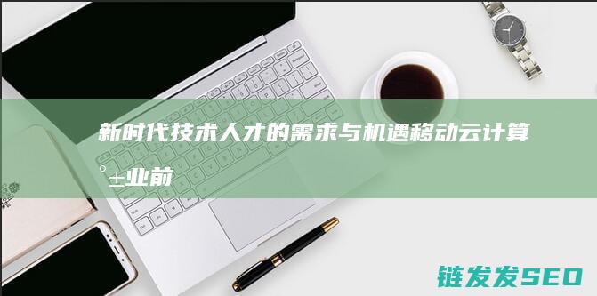 新时代技术人才的需求与机遇-移动云计算就业前景广阔 (新时代技术人员应具备的素养和技能)