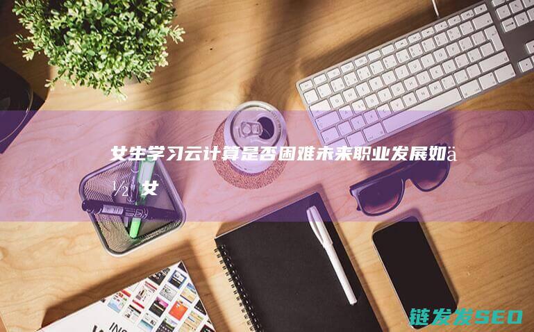 女生学习云计算是否困难-未来职业发展如何 (女生云计算技术应用就业前景)