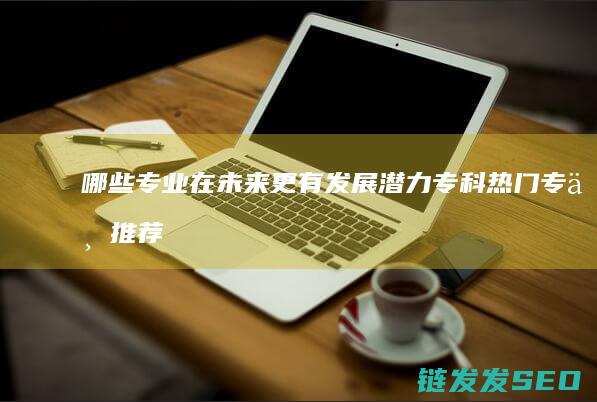 哪些专业在未来更有发展潜力-专科热门专业推荐 (哪些专业在未来的发展中具有一定的优势)