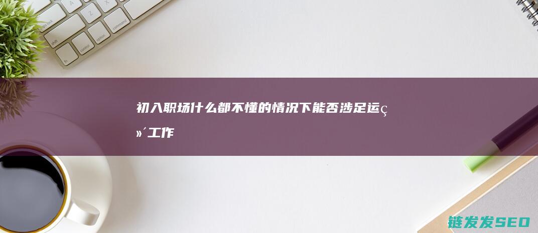 初入职场-什么都不懂的情况下能否涉足运维工作 (初入职场什么能力最重要)
