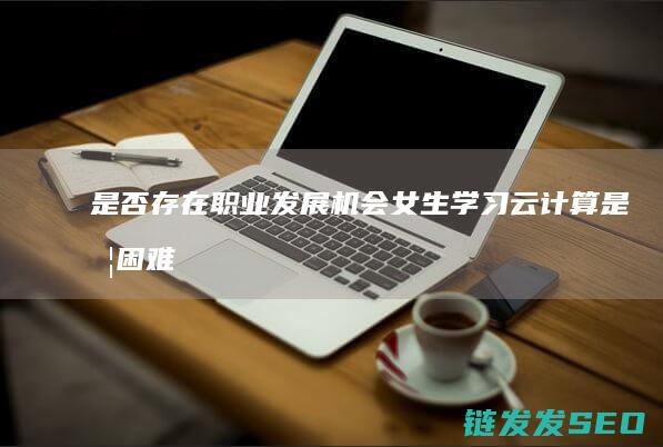 是否存在职业发展机会-女生学习云计算是否困难 (是否存在职业病危害)
