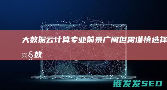 大数据云计算专业-前景广阔但需谨慎选择 (大数据云计算物联网的关系)