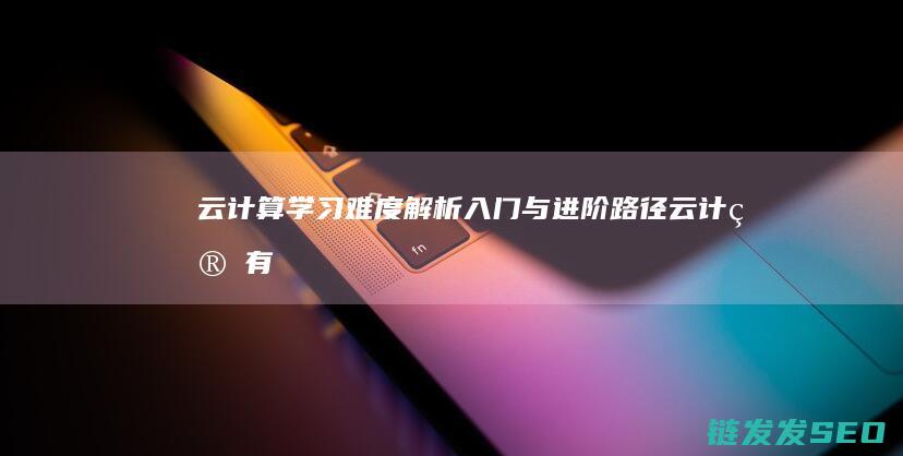 云计算学习难度解析-入门与进阶路径 (云计算有多难学)