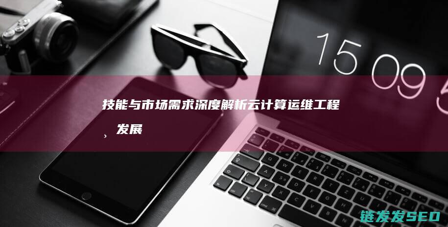 技能与市场需求深度解析-云计算运维工程师发展前景广阔 (技能与市场需求不匹配)