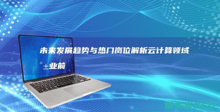 未来发展趋势与热门岗位解析-云计算领域就业前景广阔 (未来发展趋势英文)
