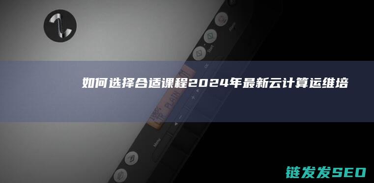 如何选择合适课程-2024年最新云计算运维培训学费概览 (如何选择合适的检索词)