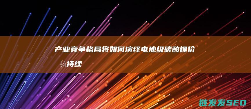 产业竞争格局将如何演绎-电池级碳酸锂价格持续下探 (产业竞争格局发生重构)
