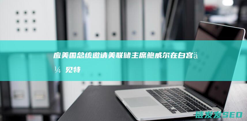 应美国总统邀请美联储主席鲍威尔在白宫会见特