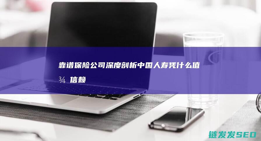 靠谱保险深度剖析中国人寿凭什么值得信赖