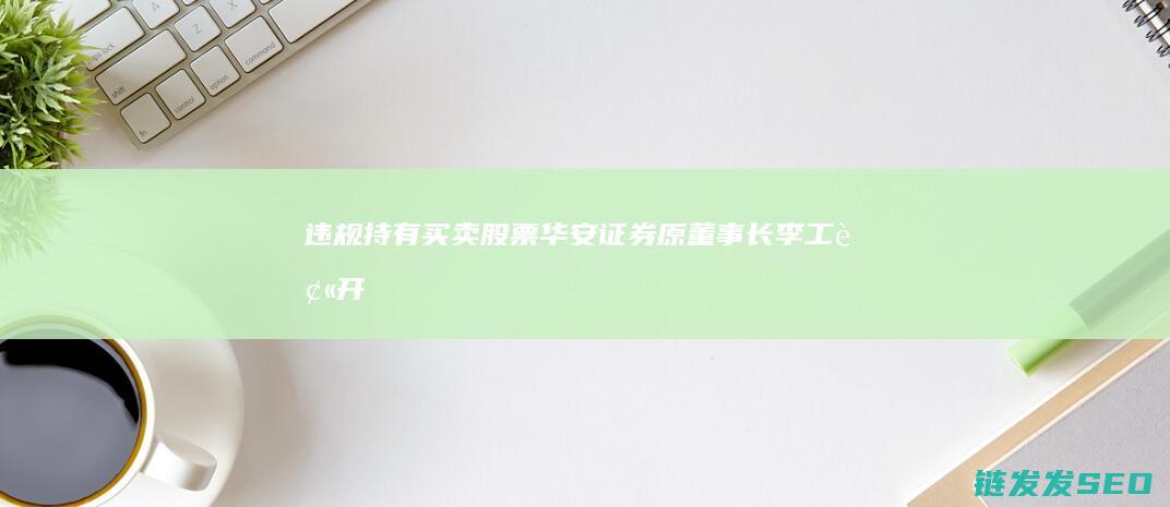 违规持有买卖股票华安证券原董事长李工被开