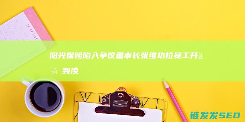 阳光保险陷入争议董事长张维功拉员工开会到凌